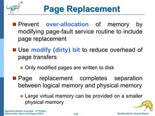 9.28 Modified By Dr. Khaled Wassif
Operating System Concepts – 9th Edition
Silberschatz, Galvin and Gagne ©2013
Page Replacement
 Prevent over-allocation of memory by
modifying page-fault service routine to include
page replacement
 Use modify (dirty) bit to reduce overhead of
page transfers
 Only modified pages are written to disk
 Page replacement completes separation
between logical memory and physical memory
 Large virtual memory can be provided on a smaller
physical memory
 