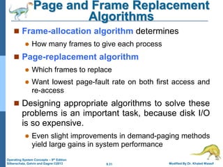9.31 Modified By Dr. Khaled Wassif
Operating System Concepts – 9th Edition
Silberschatz, Galvin and Gagne ©2013
Page and Frame Replacement
Algorithms
 Frame-allocation algorithm determines
 How many frames to give each process
 Page-replacement algorithm
 Which frames to replace
 Want lowest page-fault rate on both first access and
re-access
 Designing appropriate algorithms to solve these
problems is an important task, because disk I/O
is so expensive.
 Even slight improvements in demand-paging methods
yield large gains in system performance
 