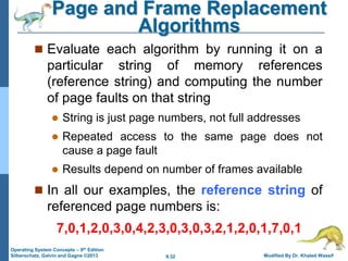9.32 Modified By Dr. Khaled Wassif
Operating System Concepts – 9th Edition
Silberschatz, Galvin and Gagne ©2013
Page and Frame Replacement
Algorithms
 Evaluate each algorithm by running it on a
particular string of memory references
(reference string) and computing the number
of page faults on that string
 String is just page numbers, not full addresses
 Repeated access to the same page does not
cause a page fault
 Results depend on number of frames available
 In all our examples, the reference string of
referenced page numbers is:
7,0,1,2,0,3,0,4,2,3,0,3,0,3,2,1,2,0,1,7,0,1
 
