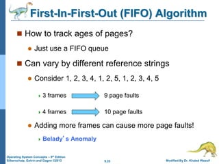 9.35 Modified By Dr. Khaled Wassif
Operating System Concepts – 9th Edition
Silberschatz, Galvin and Gagne ©2013
First-In-First-Out (FIFO) Algorithm
 How to track ages of pages?
 Just use a FIFO queue
 Can vary by different reference strings
 Consider 1, 2, 3, 4, 1, 2, 5, 1, 2, 3, 4, 5
 3 frames 9 page faults
 4 frames 10 page faults
 Adding more frames can cause more page faults!
 Belady’s Anomaly
 