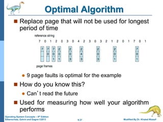 9.37 Modified By Dr. Khaled Wassif
Operating System Concepts – 9th Edition
Silberschatz, Galvin and Gagne ©2013
Optimal Algorithm
 Replace page that will not be used for longest
period of time
 9 page faults is optimal for the example
 How do you know this?
 Can’t read the future
 Used for measuring how well your algorithm
performs
 