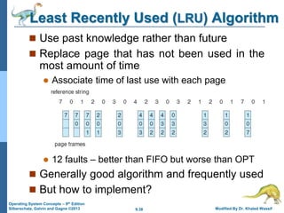 9.38 Modified By Dr. Khaled Wassif
Operating System Concepts – 9th Edition
Silberschatz, Galvin and Gagne ©2013
Least Recently Used (LRU) Algorithm
 Use past knowledge rather than future
 Replace page that has not been used in the
most amount of time
 Associate time of last use with each page
 12 faults – better than FIFO but worse than OPT
 Generally good algorithm and frequently used
 But how to implement?
 