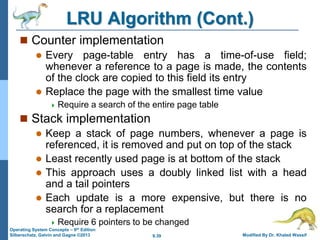 9.39 Modified By Dr. Khaled Wassif
Operating System Concepts – 9th Edition
Silberschatz, Galvin and Gagne ©2013
LRU Algorithm (Cont.)
 Counter implementation
 Every page-table entry has a time-of-use field;
whenever a reference to a page is made, the contents
of the clock are copied to this field its entry
 Replace the page with the smallest time value
 Require a search of the entire page table
 Stack implementation
 Keep a stack of page numbers, whenever a page is
referenced, it is removed and put on top of the stack
 Least recently used page is at bottom of the stack
 This approach uses a doubly linked list with a head
and a tail pointers
 Each update is a more expensive, but there is no
search for a replacement
 Require 6 pointers to be changed
 