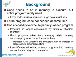 9.4 Modified By Dr. Khaled Wassif
Operating System Concepts – 9th Edition
Silberschatz, Galvin and Gagne ©2013
Background
 Code needs to be in memory to execute, but
entire program rarely used
 Error code, unusual routines, large data structures
 Entire program code not needed at same time
 Consider ability to execute partially-loaded program
 Program no longer constrained by limits of physical
memory
 Each program takes less memory while running
=> more programs run at the same time
 Increased CPU utilization and throughput with no increase in
response time or turnaround time
 Less I/O needed to load or swap programs into memory
=> each user program runs faster
 