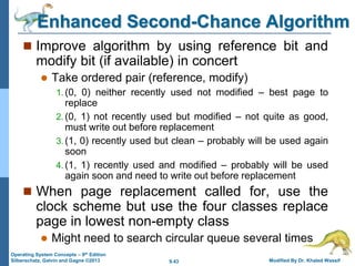 9.43 Modified By Dr. Khaled Wassif
Operating System Concepts – 9th Edition
Silberschatz, Galvin and Gagne ©2013
Enhanced Second-Chance Algorithm
 Improve algorithm by using reference bit and
modify bit (if available) in concert
 Take ordered pair (reference, modify)
1. (0, 0) neither recently used not modified – best page to
replace
2. (0, 1) not recently used but modified – not quite as good,
must write out before replacement
3. (1, 0) recently used but clean – probably will be used again
soon
4. (1, 1) recently used and modified – probably will be used
again soon and need to write out before replacement
 When page replacement called for, use the
clock scheme but use the four classes replace
page in lowest non-empty class
 Might need to search circular queue several times
 