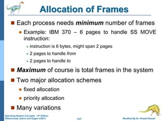 9.47 Modified By Dr. Khaled Wassif
Operating System Concepts – 9th Edition
Silberschatz, Galvin and Gagne ©2013
Allocation of Frames
 Each process needs minimum number of frames
 Example: IBM 370 – 6 pages to handle SS MOVE
instruction:
 instruction is 6 bytes, might span 2 pages
 2 pages to handle from
 2 pages to handle to
 Maximum of course is total frames in the system
 Two major allocation schemes
 fixed allocation
 priority allocation
 Many variations
 
