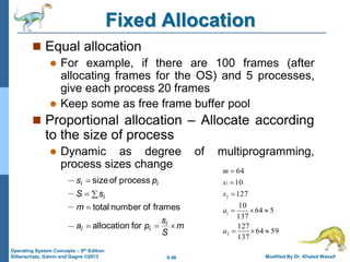 9.48 Modified By Dr. Khaled Wassif
Operating System Concepts – 9th Edition
Silberschatz, Galvin and Gagne ©2013
Fixed Allocation
 Equal allocation
 For example, if there are 100 frames (after
allocating frames for the OS) and 5 processes,
give each process 20 frames
 Keep some as free frame buffer pool
 Proportional allocation – Allocate according
to the size of process
 Dynamic as degree of multiprogramming,
process sizes change
m
S
s
p
a
m
s
S
p
s
i
i
i
i
i
i







for
allocation
frames
of
number
total
process
of
size
59
64
137
127
5
64
137
10
127
10
64
2
1
2
1









a
a
s
s
m
 