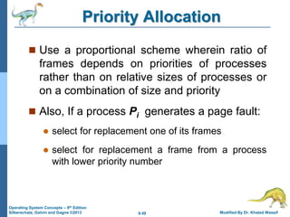 9.49 Modified By Dr. Khaled Wassif
Operating System Concepts – 9th Edition
Silberschatz, Galvin and Gagne ©2013
Priority Allocation
 Use a proportional scheme wherein ratio of
frames depends on priorities of processes
rather than on relative sizes of processes or
on a combination of size and priority
 Also, If a process Pi generates a page fault:
 select for replacement one of its frames
 select for replacement a frame from a process
with lower priority number
 