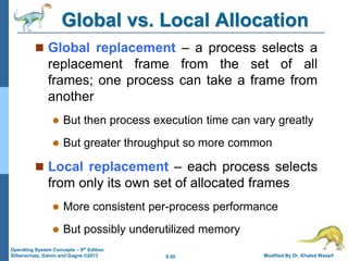 9.50 Modified By Dr. Khaled Wassif
Operating System Concepts – 9th Edition
Silberschatz, Galvin and Gagne ©2013
Global vs. Local Allocation
 Global replacement – a process selects a
replacement frame from the set of all
frames; one process can take a frame from
another
 But then process execution time can vary greatly
 But greater throughput so more common
 Local replacement – each process selects
from only its own set of allocated frames
 More consistent per-process performance
 But possibly underutilized memory
 
