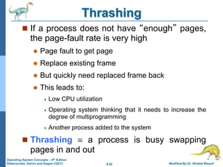 9.52 Modified By Dr. Khaled Wassif
Operating System Concepts – 9th Edition
Silberschatz, Galvin and Gagne ©2013
Thrashing
 If a process does not have “enough” pages,
the page-fault rate is very high
 Page fault to get page
 Replace existing frame
 But quickly need replaced frame back
 This leads to:
 Low CPU utilization
 Operating system thinking that it needs to increase the
degree of multiprogramming
 Another process added to the system
 Thrashing  a process is busy swapping
pages in and out
 