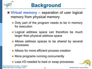 9.5 Modified By Dr. Khaled Wassif
Operating System Concepts – 9th Edition
Silberschatz, Galvin and Gagne ©2013
Background
 Virtual memory – separation of user logical
memory from physical memory
 Only part of the program needs to be in memory
for execution
 Logical address space can therefore be much
larger than physical address space
 Allows address spaces to be shared by several
processes
 Allows for more efficient process creation
 More programs running concurrently
 Less I/O needed to load or swap processes
 