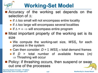 9.57 Modified By Dr. Khaled Wassif
Operating System Concepts – 9th Edition
Silberschatz, Galvin and Gagne ©2013
Working-Set Model
 Accuracy of the working set depends on the
selection of :
 if  too small will not encompass entire locality
 if  too large will encompass several localities
 if  =   will encompass entire program
 Most important property of the working set is its
size
 We compute the working-set size, WSSi, for each
process in the system
 Can then consider: D =  WSSi  total demand frames
 If D > total number of available frames (m)
 Thrashing will occur
 Policy: if thrashing occurs, then suspend or swap
out one of the processes
 