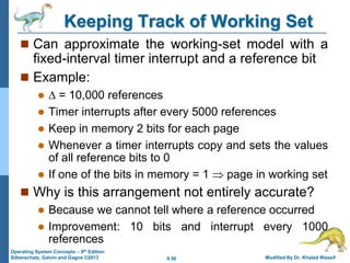9.58 Modified By Dr. Khaled Wassif
Operating System Concepts – 9th Edition
Silberschatz, Galvin and Gagne ©2013
Keeping Track of Working Set
 Can approximate the working-set model with a
fixed-interval timer interrupt and a reference bit
 Example:
  = 10,000 references
 Timer interrupts after every 5000 references
 Keep in memory 2 bits for each page
 Whenever a timer interrupts copy and sets the values
of all reference bits to 0
 If one of the bits in memory = 1  page in working set
 Why is this arrangement not entirely accurate?
 Because we cannot tell where a reference occurred
 Improvement: 10 bits and interrupt every 1000
references
 