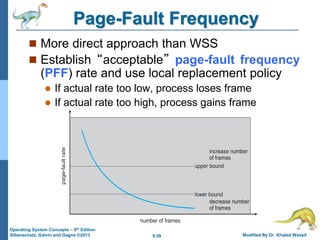 9.59 Modified By Dr. Khaled Wassif
Operating System Concepts – 9th Edition
Silberschatz, Galvin and Gagne ©2013
Page-Fault Frequency
 More direct approach than WSS
 Establish “acceptable” page-fault frequency
(PFF) rate and use local replacement policy
 If actual rate too low, process loses frame
 If actual rate too high, process gains frame
 