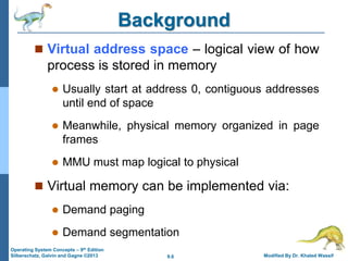 9.6 Modified By Dr. Khaled Wassif
Operating System Concepts – 9th Edition
Silberschatz, Galvin and Gagne ©2013
Background
 Virtual address space – logical view of how
process is stored in memory
 Usually start at address 0, contiguous addresses
until end of space
 Meanwhile, physical memory organized in page
frames
 MMU must map logical to physical
 Virtual memory can be implemented via:
 Demand paging
 Demand segmentation
 