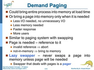 9.10 Modified By Dr. Khaled Wassif
Operating System Concepts – 9th Edition
Silberschatz, Galvin and Gagne ©2013
Demand Paging
 Could bring entire process into memory at load time
 Or bring a page into memory only when it is needed
 Less I/O needed, no unnecessary I/O
 Less memory needed
 Faster response
 More users
 Similar to paging system with swapping
 Page is needed – reference to it
 invalid reference  abort
 not-in-memory  bring to memory
 Lazy swapper – never swaps a page into
memory unless page will be needed
 Swapper that deals with pages is a pager
 