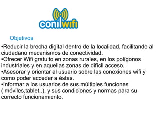 Objetivos
●Reducir la brecha digital dentro de la localidad, facilitando al
ciudadano mecanismos de conectividad.
●Ofrecer Wifi gratuito en zonas rurales, en los polígonos

industriales y en aquellas zonas de difícil acceso.
●Asesorar y orientar al usuario sobre las conexiones wifi y

como poder acceder a éstas.
●Informar a los usuarios de sus múltiples funciones

( móviles,tablet..), y sus condiciones y normas para su
correcto funcionamiento.
 