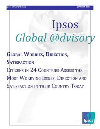 Ipsos Global @dvisory         JANUARY 2011




                Ipsos
         Global @dvisory
GLOBAL WORRIES, DIRECTION,
SATISFACTION
CITIZENS IN 24 COUNTRIES ASSESS THE
MOST WORRYING ISSUES, DIRECTION AND
SATISFACTION IN THEIR COUNTRY TODAY
 