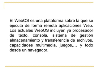 <ul><li>El WebOS es una plataforma sobre la que se ejecuta de forma remota aplicaciones Web. Los actuales WebOS incluyen y...