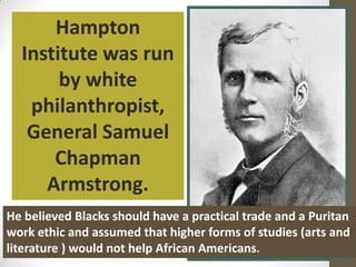 Hampton Institute was run by white philanthropist, General Samuel Chapman Armstrong.He believed Blacks should have a practical trade and a Puritan work ethic and assumed that higher forms of studies (arts and literature ) would not helpAfrican Americans. 