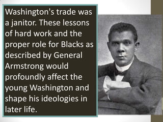 Washington's trade was  a janitor. These lessons of hard work and the proper role for Blacks as described by General Armstrong would profoundly affect the young Washington and shape his ideologies in later life. 