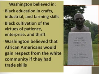Washington believed in:Black education in crafts, industrial, and farming skills Black cultivation of the virtues of patience, enterprise, and thrift Washington believed that African Americans would gain respect from the white community if they had trade skills
