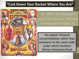 “Cast Down Your Bucket Where You Are”In 1895, Washington gave his famous ‘Atlanta Compromise Speech.’the speech stressed accommodation rather than resistance to the racist order under which Southern African Americans lived