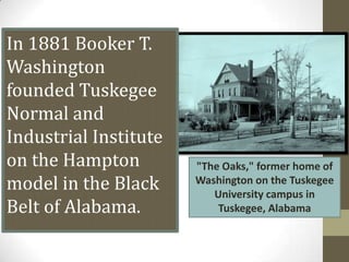 In 1881 Booker T. Washington founded Tuskegee Normal and Industrial Institute on the Hampton model in the Black Belt of Alabama. "The Oaks," former home of Washington on the Tuskegee University campus in Tuskegee, Alabama