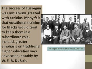 The success of Tuskegee was not always greeted with acclaim. Many felt that vocational training for Blacks would tend to keep them in a subordinate role. Instead, greater emphasis on traditional higher education was advocated, notably by W. E. B. DuBois.Tuskegee Institute Executive Council