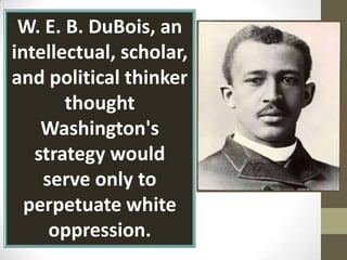 W. E. B. DuBois, an intellectual, scholar, and political thinker  thought Washington's strategy would serve only to perpetuate white oppression.