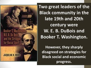 Two great leaders of the Black community in the late 19th and 20th century were W. E. B. DuBois and Booker T. Washington. However, they sharply disagreed on strategies for Black social and economic progress.