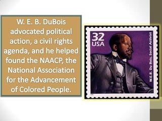 W. E. B. DuBois advocated political action, a civil rights agenda, and he helped found the NAACP, the National Association for the Advancement of Colored People.