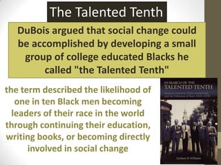 The Talented TenthDuBois argued that social change could be accomplished by developing a small group of college educated Blacks he called "the Talented Tenth"the term described the likelihood of one in ten Black men becoming leaders of their race in the world through continuing their education, writing books, or becoming directly involved in social change
