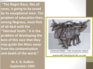  "The Negro Race, like all races, is going to be saved by its exceptional men. The problem of education then, among Negroes, must first of all deal with the "Talented Tenth." It is the problem of developing the best of this race that they may guide the Mass away from the contamination and death of the worst.“W. E. B. DuBoisSeptember 1903