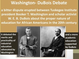 Washington- DuBois Debate  a bitter dispute erupted between Tuskegee Institute president Booker T. Washington and scholar activist W. E. B. DuBois about the proper nature of education for African Americans in the 20th century it debated the merits and practicality of industrial education advocated by Washington and a more academic education supported by DuBois 