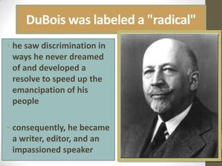 DuBois was labeled a "radical"he saw discrimination in ways he never dreamed of and developed a resolve to speed up the emancipation of his people consequently, he became a writer, editor, and an impassioned speaker 