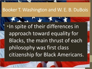 Booker T. Washington and W. E. B. DuBoisIn spite of their differences in approach toward equality for Blacks, the main thrust of each philosophy was first class citizenship for Black Americans. 