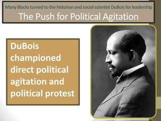 Many Blacks turned to the historian and social scientist DuBoisfor leadership The Push for Political AgitationDuBoischampioned direct political agitation and political protest