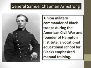 General Samuel Chapman ArmstrongUnion military commander of Black troops during the American Civil War and founder of Hampton Institute, a vocational educational school for Blacks emphasized manual training.