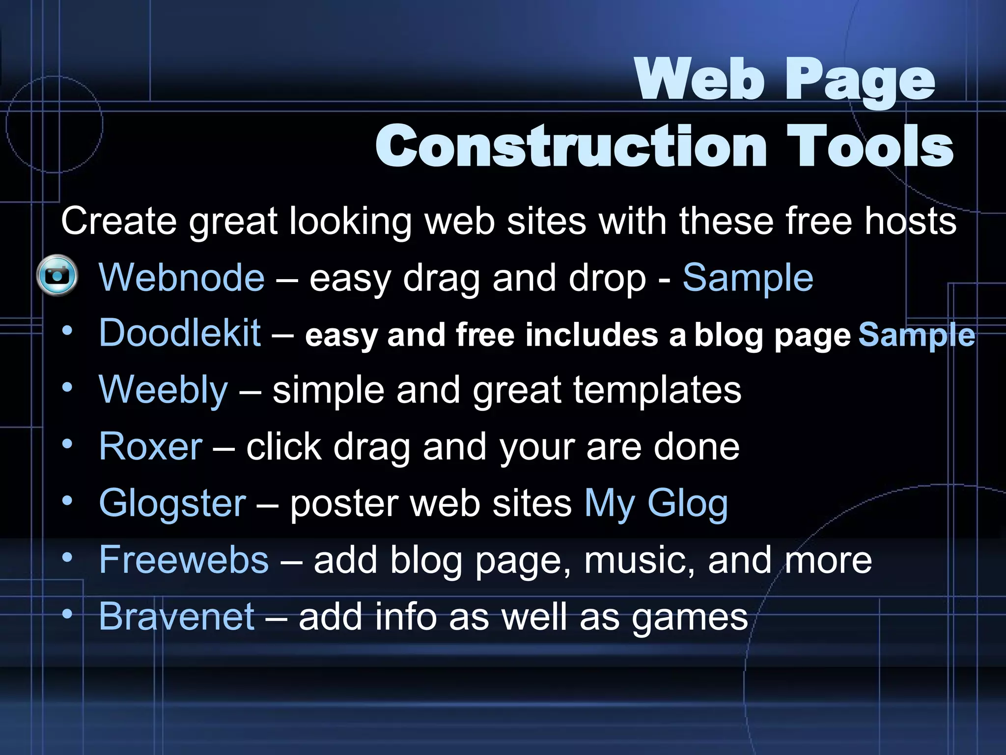 Web Page  Construction Tools Create great looking web sites with these free hosts Webnode  – easy drag and drop -  Sample Doodlekit  –  easy and free includes a blog page   Sample Weebly  – simple and great templates Roxer  – click drag and your are done Glogster  – poster web sites  My  Glog Freewebs  – add blog page, music, and more Bravenet  – add info as well as games 