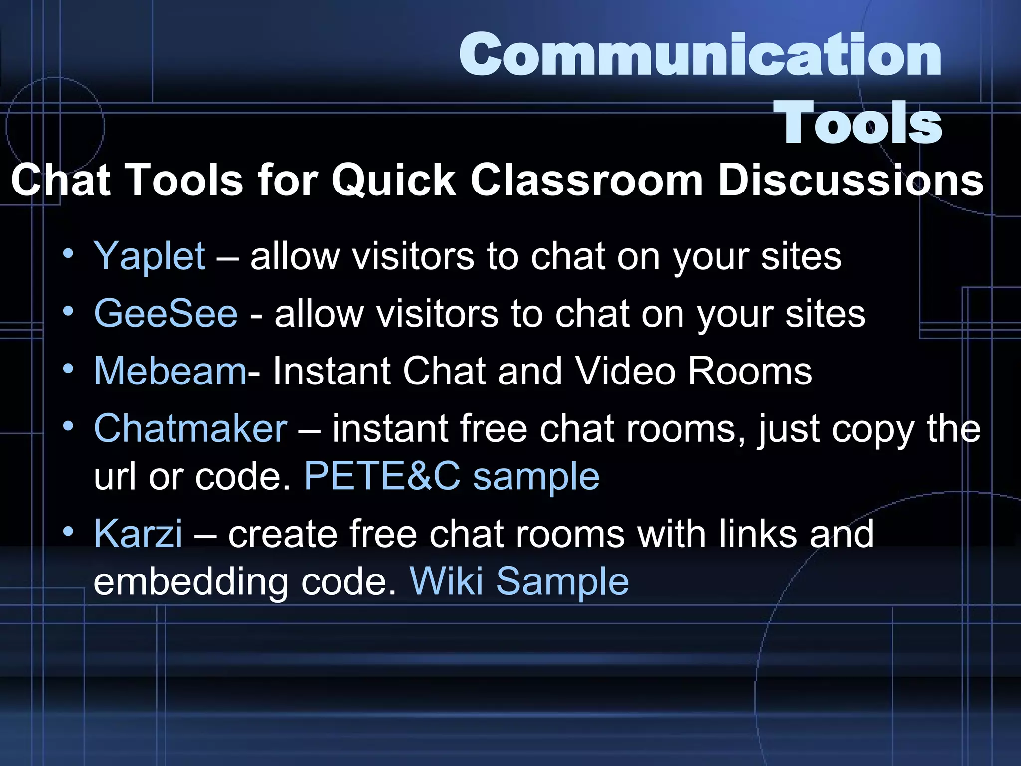 Communication Tools Chat Tools for Quick Classroom Discussions   Yaplet  – allow visitors to chat on your sites GeeSee  - allow visitors to chat on your sites Mebeam - Instant Chat and Video Rooms Chatmaker  – instant free chat rooms, just copy the url or code.  PETE&C sample Karzi  – create free chat rooms with links and embedding code.  Wiki  Sample 