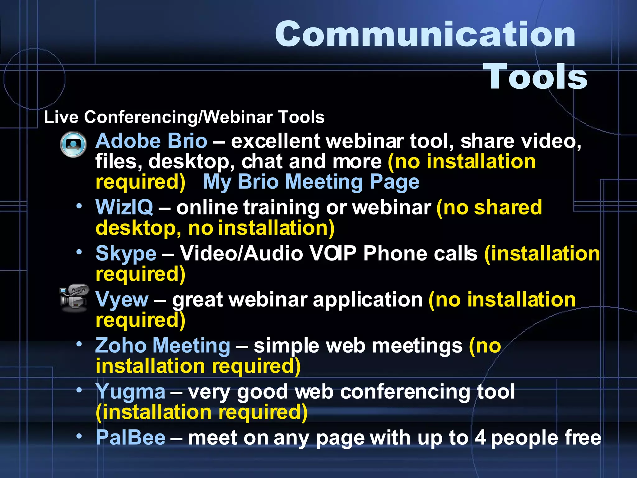 Communication  Tools Live Conferencing/Webinar Tools  Adobe Brio  – excellent webinar tool, share video, files, desktop, chat and more  (no installation required)  My Brio Meeting Page WizIQ  – online training or webinar  (no shared desktop, no installation) Skype  – Video/Audio VOIP Phone calls  (installation required) Vyew  – great webinar application  (no installation required) Zoho  Meeting  – simple web meetings  (no installation required) Yugma  – very good web conferencing tool  (installation required) PalBee  – meet on any page with up to 4 people free 