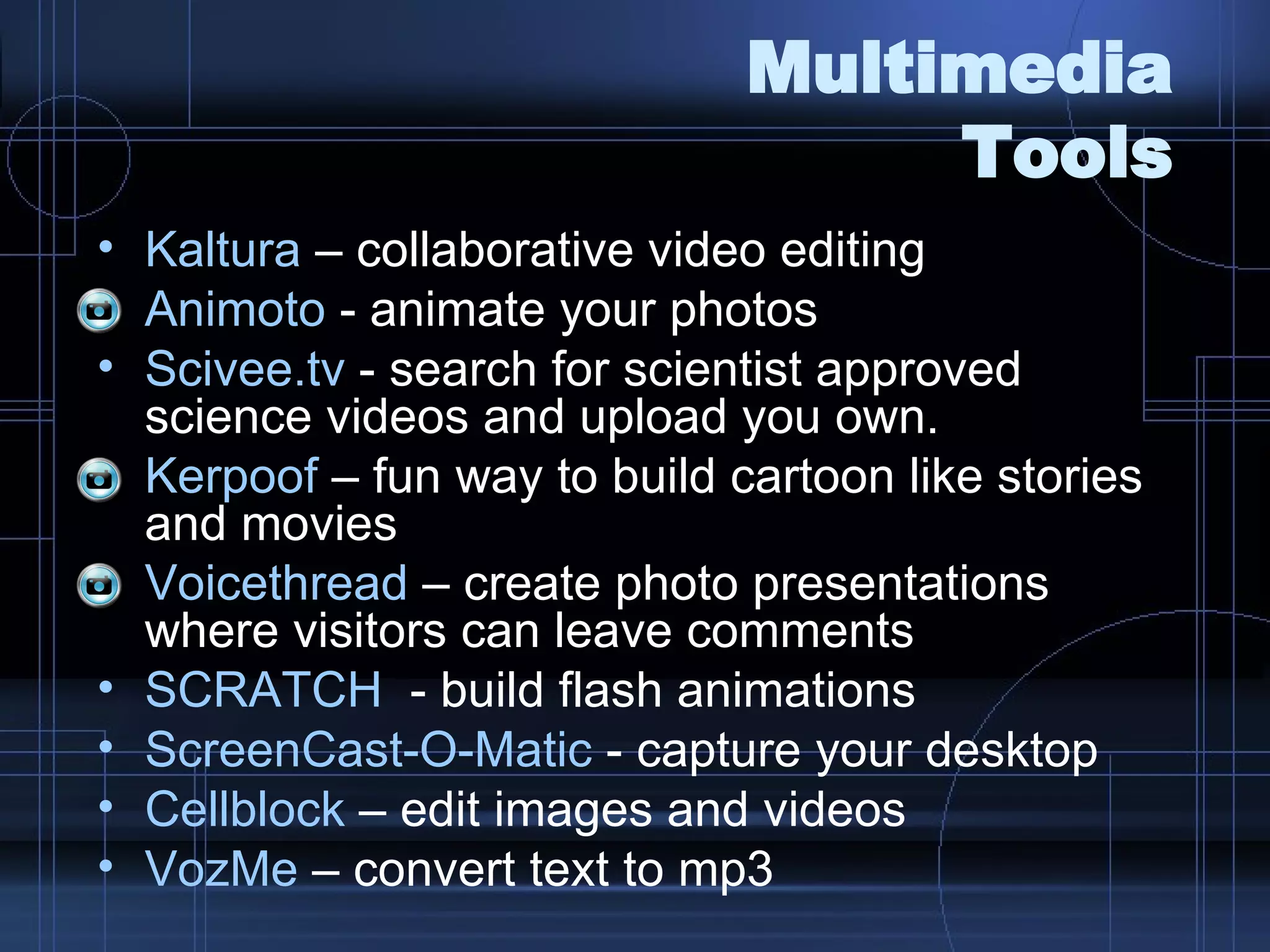 Multimedia Tools Kaltura  – collaborative video editing Animoto  - animate your photos Scivee.tv  - search for scientist approved science videos and upload you own.  Kerpoof  – fun way to build cartoon like stories and movies Voicethread  – create photo presentations where visitors can leave comments SCRATCH   - build flash animations ScreenCast-O-Matic  - capture your desktop Cellblock  – edit images and videos VozMe  – convert text to mp3 