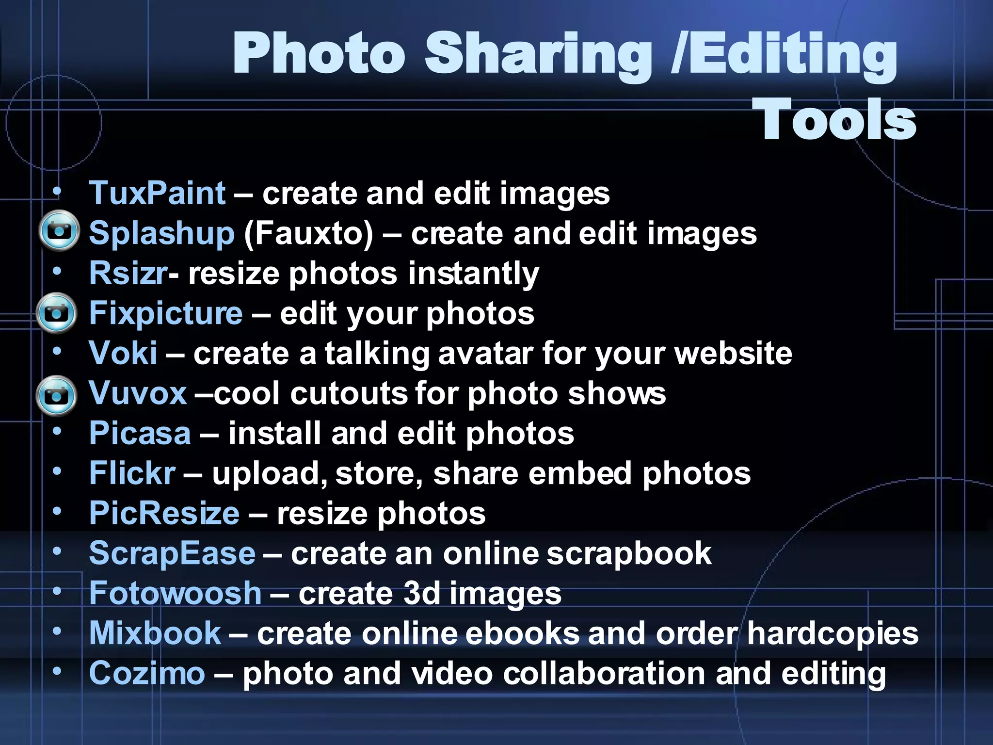 Photo Sharing /Editing  Tools TuxPaint  – create and edit images  Splashup  (Fauxto) – create and edit images Rsizr - resize photos instantly Fixpicture  – edit your photos Voki  – create a talking avatar for your website Vuvox  –cool cutouts for photo shows  Picasa  – install and edit photos Flickr  – upload, store, share embed photos PicResize  – resize photos ScrapEase  – create an online scrapbook Fotowoosh  – create 3d images Mixbook  – create online ebooks and order hardcopies Cozimo  – photo and video collaboration and editing 