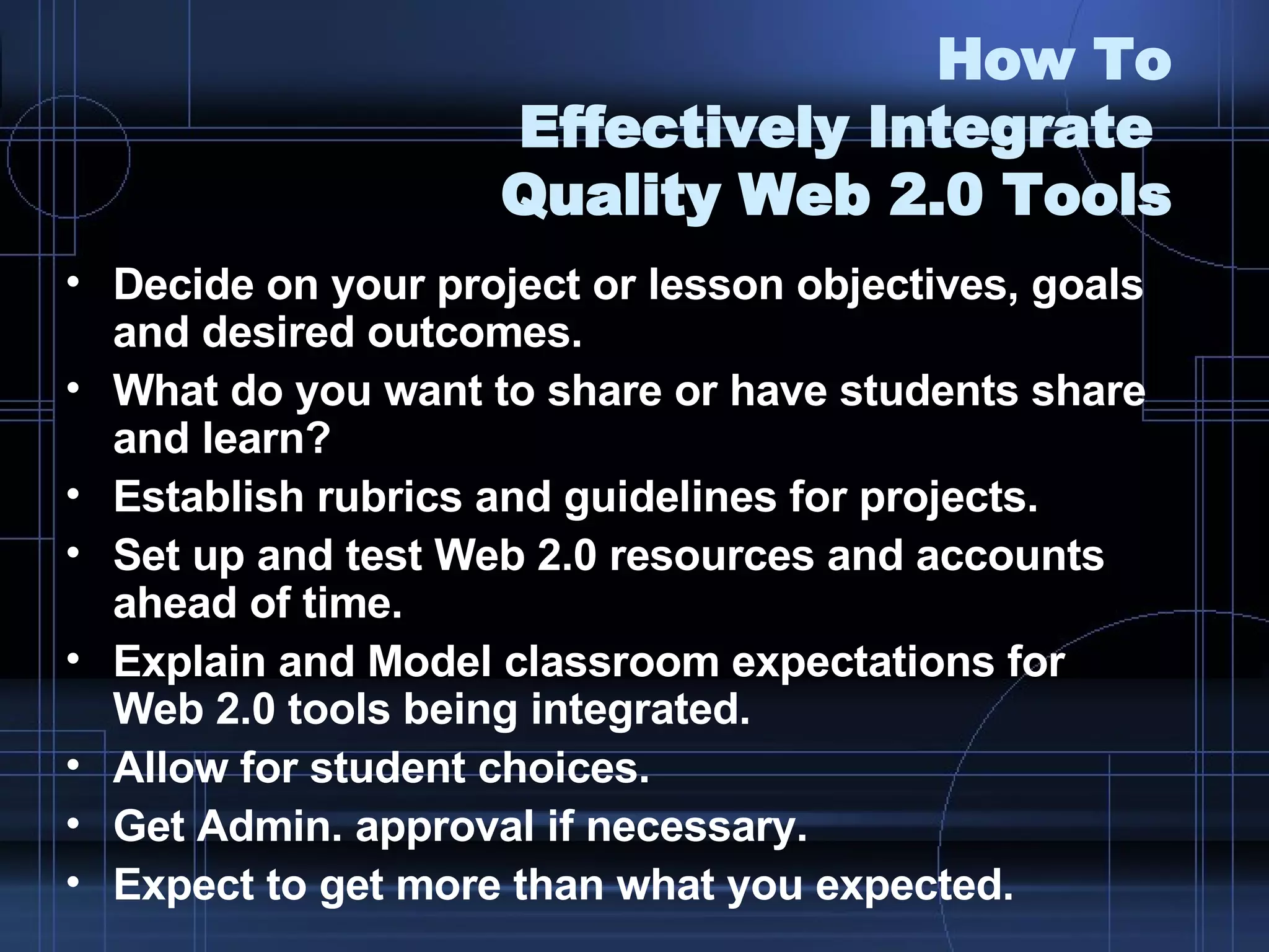How To Effectively Integrate  Quality Web 2.0 Tools Decide on your project or lesson objectives, goals and desired outcomes. What do you want to share or have students share and learn? Establish rubrics and guidelines for projects. Set up and test Web 2.0 resources and accounts ahead of time. Explain and Model classroom expectations for  Web 2.0 tools being integrated. Allow for student choices. Get Admin. approval if necessary.  Expect to get more than what you expected. 