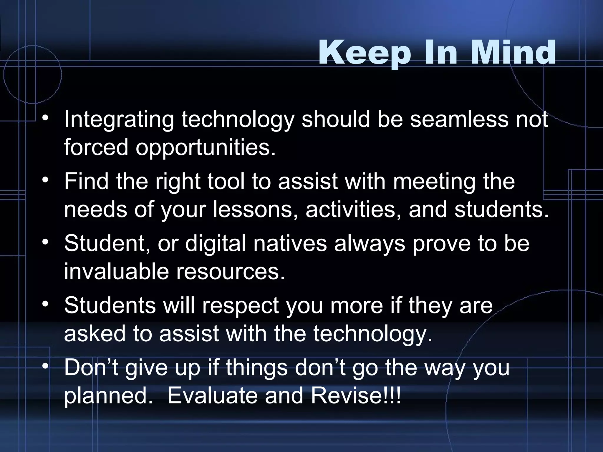 Keep In Mind Integrating technology should be seamless not forced opportunities. Find the right tool to assist with meeting the needs of your lessons, activities, and students. Student, or digital natives always prove to be invaluable resources.  Students will respect you more if they are asked to assist with the technology.  Don’t give up if things don’t go the way you planned.  Evaluate and Revise!!!  