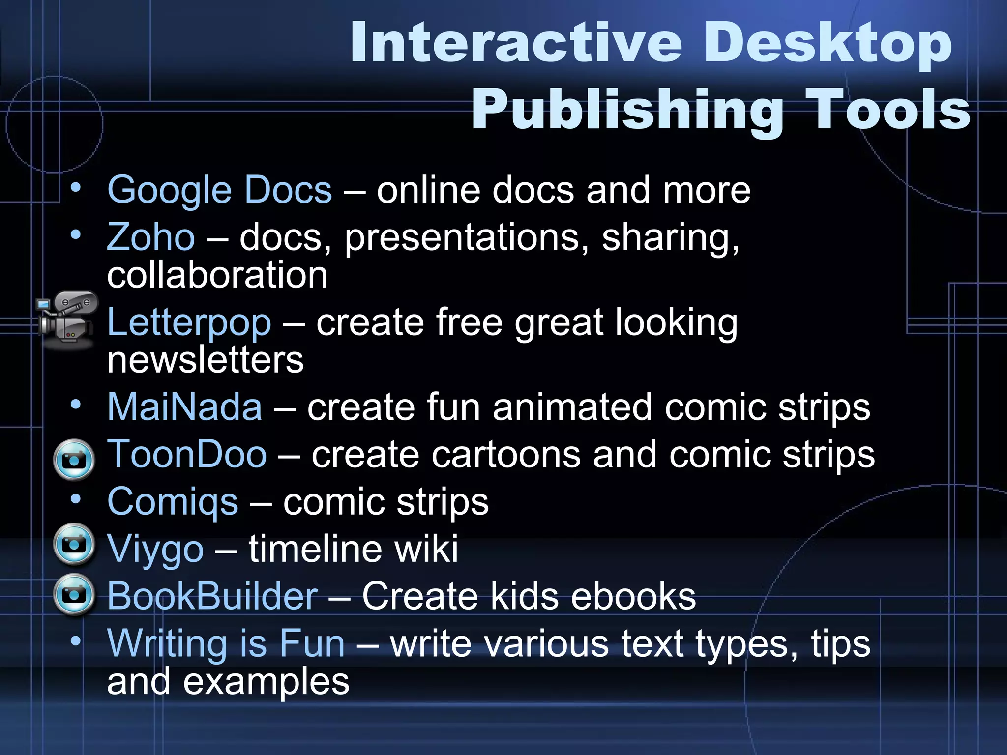 Interactive Desktop  Publishing Tools Google Docs  – online docs and more Zoho  – docs, presentations, sharing, collaboration Letterpop  – create free great looking newsletters MaiNada  – create fun animated comic strips ToonDoo  – create cartoons and comic strips Comiqs  – comic strips Viygo  – timeline wiki BookBuilder  – Create kids ebooks Writing is Fun  – write various text types, tips and examples 