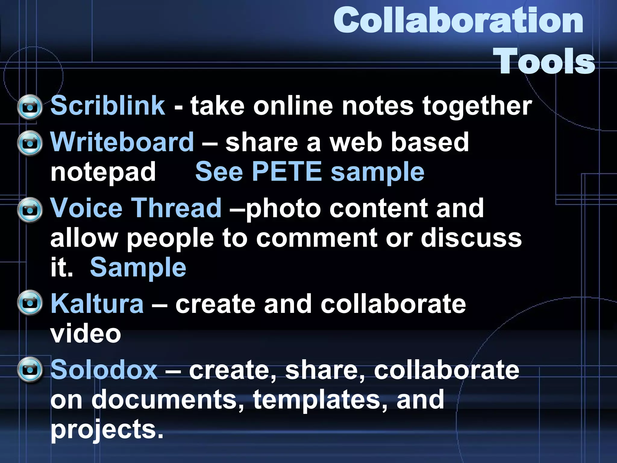 Collaboration  Tools Scriblink  - take online notes together Writeboard  – share a web based notepad  See PETE sample Voice Thread  –photo content and allow people to comment or discuss it.  Sample Kaltura  – create and collaborate video Solodox  – create, share, collaborate on documents, templates, and projects. 