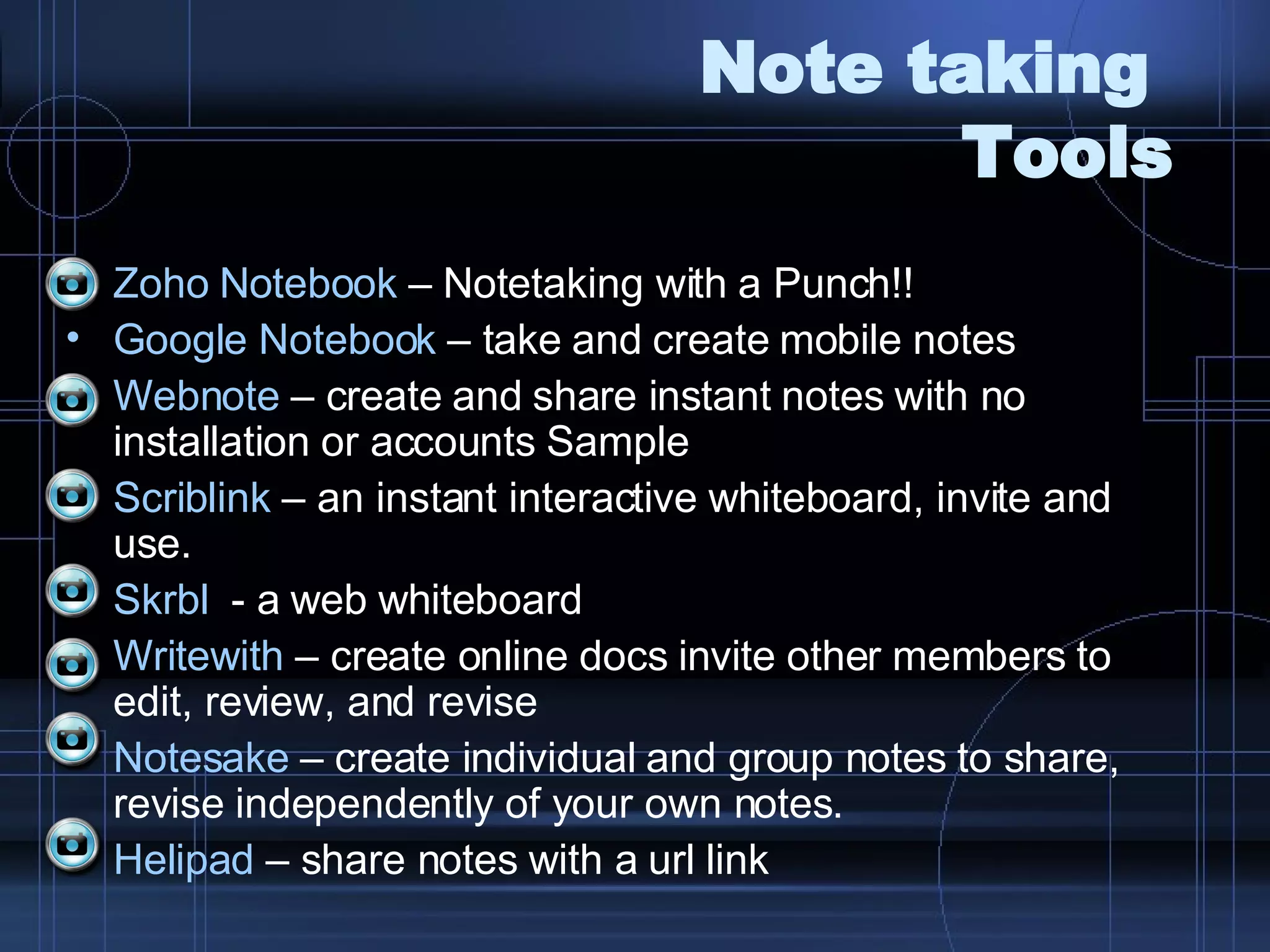 Note taking  Tools Zoho  Notebook  – Notetaking with a Punch!! Google Notebook  – take and create mobile notes Webnote  – create and share instant notes with no installation or accounts Sample Scriblink  – an instant interactive whiteboard, invite and use.  Skrbl   - a web whiteboard Writewith   – create online docs invite other members to edit, review, and revise  Notesake  – create individual and group notes to share, revise independently of your own notes. Helipad  – share notes with a url link 