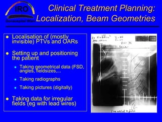 Clinical Treatment Planning:
           Localization, Beam Geometries

Localisation of (mostly
invisible) PTVs and OARs

Setting up and positioning
the patient
   Taking geometrical data (FSD,
   angles, fieldsizes,...
   Taking radiographs
   Taking pictures (digitally)

Taking data for irregular
fields (eg with lead wires)
 
